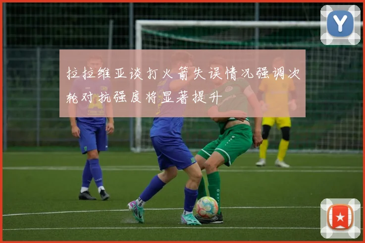 拉拉维亚谈打火箭失误情况强调次轮对抗强度将显著提升