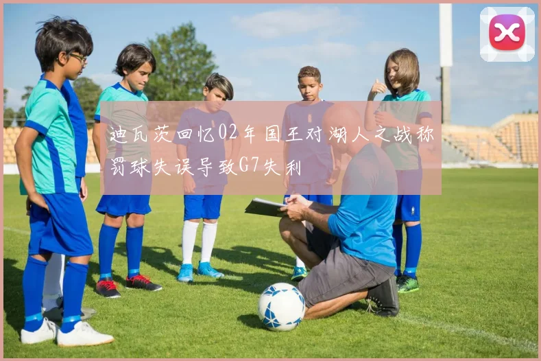 迪瓦茨回忆02年国王对湖人之战称罚球失误导致G7失利