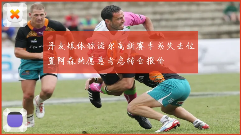 丹麦媒体称诺尔高新赛季或失去位置阿森纳愿意考虑转会报价