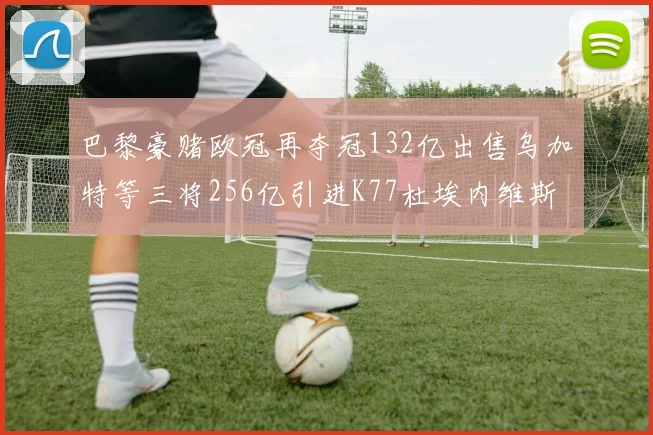 巴黎豪赌欧冠再夺冠132亿出售乌加特等三将256亿引进K77杜埃内维斯等五名新援