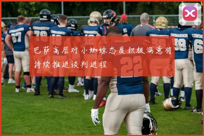巴萨高层对小蜘蛛态度积极满意将持续推进谈判进程