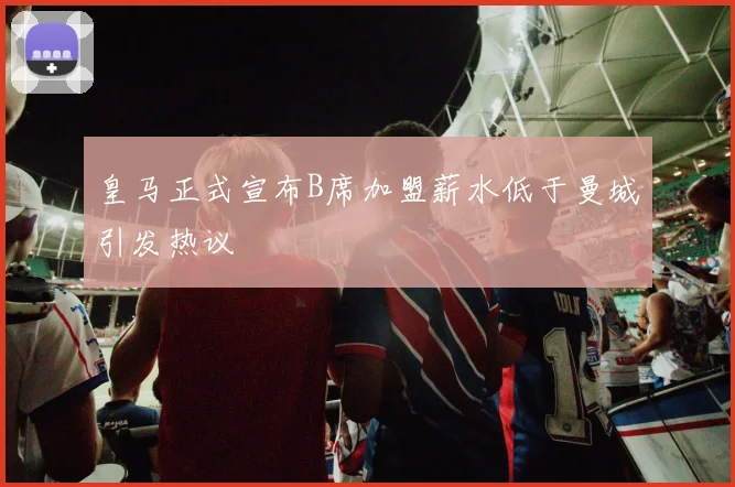 皇马正式宣布B席加盟薪水低于曼城引发热议