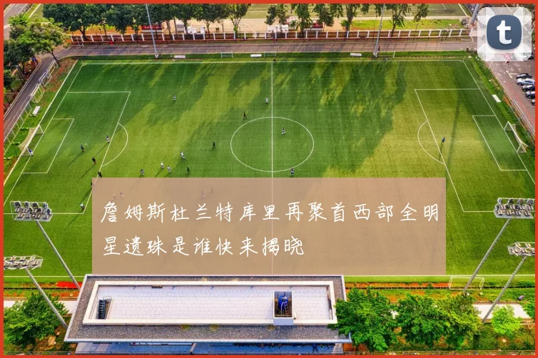 詹姆斯杜兰特库里再聚首西部全明星遗珠是谁快来揭晓