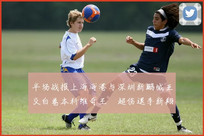 半场战报上海海港与深圳新鹏城互交白卷本科维奇王燊超伤退李新翔错失良机