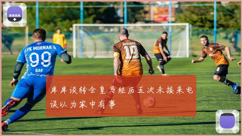 库库谈转会皇马经历五次未接来电误以为家中有事