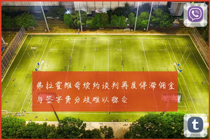 弗拉霍维奇续约谈判再度停滞佣金与签字费分歧难以弥合