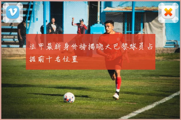 法甲最新身价榜揭晓大巴黎球员占据前十名位置