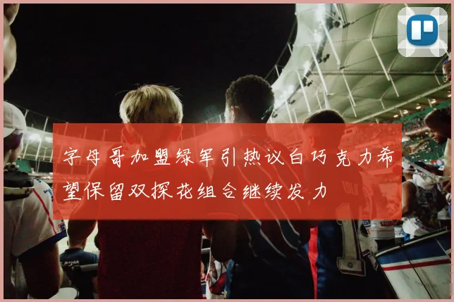 字母哥加盟绿军引热议白巧克力希望保留双探花组合继续发力
