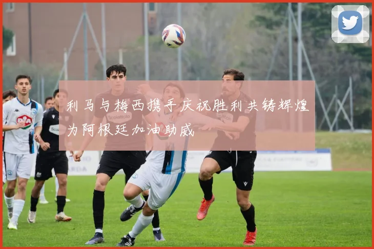 利马与梅西携手庆祝胜利共铸辉煌为阿根廷加油助威