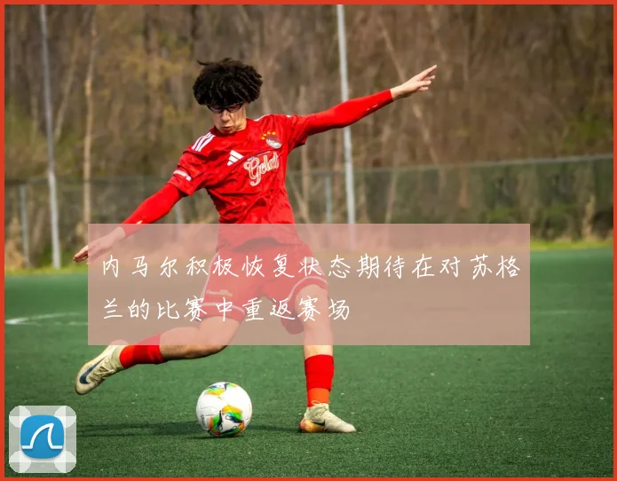 内马尔积极恢复状态期待在对苏格兰的比赛中重返赛场