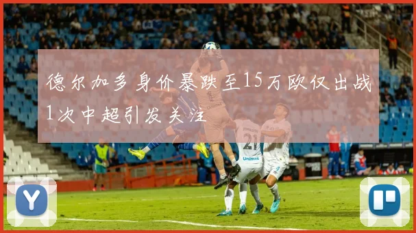 德尔加多身价暴跌至15万欧仅出战1次中超引发关注