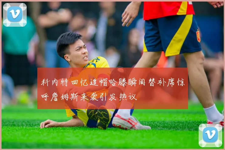 科内特回忆追帽哈滕瞬间替补席惊呼詹姆斯来袭引发热议