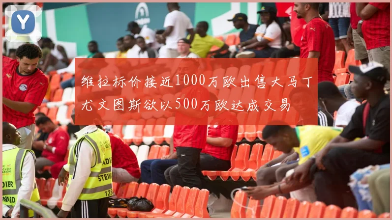 维拉标价接近1000万欧出售大马丁尤文图斯欲以500万欧达成交易