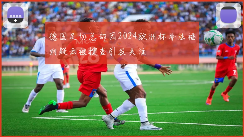 德国足协总部因2024欧洲杯非法福利疑云被搜查引发关注