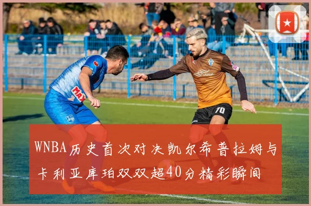 WNBA历史首次对决凯尔希普拉姆与卡利亚库珀双双超40分精彩瞬间