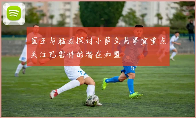 国王与猛龙探讨小萨交易事宜重点关注巴雷特的潜在加盟