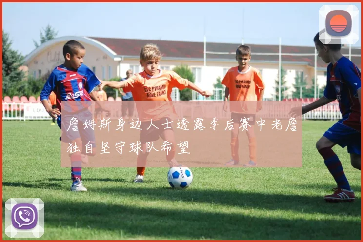 詹姆斯身边人士透露季后赛中老詹独自坚守球队希望