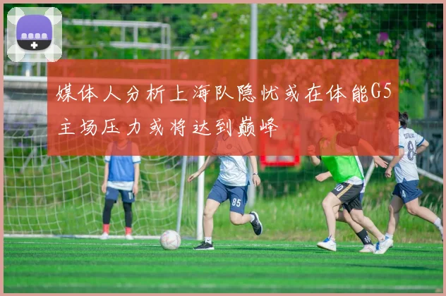 媒体人分析上海队隐忧或在体能G5主场压力或将达到巅峰