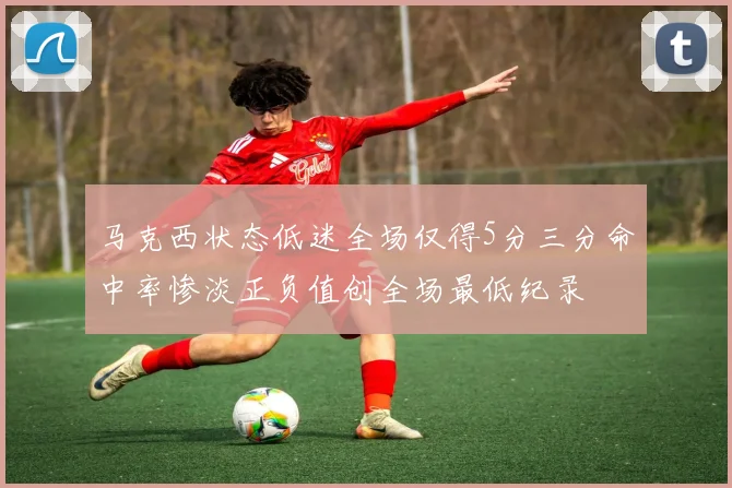 马克西状态低迷全场仅得5分三分命中率惨淡正负值创全场最低纪录