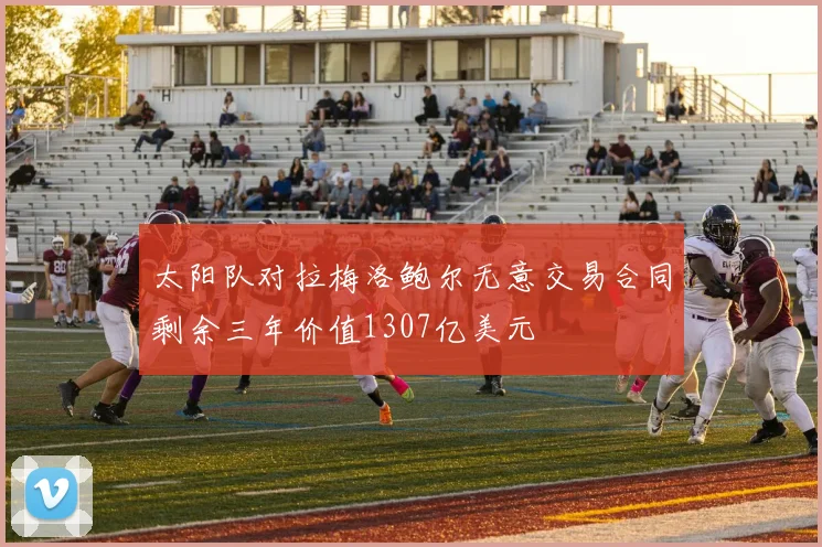 太阳队对拉梅洛鲍尔无意交易合同剩余三年价值1307亿美元